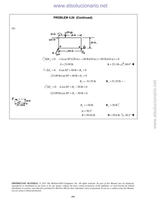 PROPRIETARY MATERIAL. © 2013 The McGraw-Hill Companies, Inc. All rights reserved. No part of this Manual may be displayed,
reproduced or distributed in any form or by any means, without the prior written permission of the publisher, or used beyond the limited
distribution to teachers and educators permitted by McGraw-Hill for their individual course preparation. If you are a student using this Manual,
you are using it without permission.
374
PROBLEM 4.26 (Continued)
(b)
0: ( cos30 )(20 in.) (40 lb)(10 in.) (50 lb)(16 in.) 0AM AΣ = − ° − + =
23.09 lbA = 23.1lb=A 60.0° 
0: sin30 40 lb 0x xF A BΣ = ° + + =
(23.09 lb)sin30 40 lb 8 0x° + + =
51.55 lbxB = − 51.55 lbx =B
0: cos30 50 lb 0y yF A BΣ = ° + − =
(23.09 lb)cos30 50 lb 0yB° + − =
30 lbyB = + 30 lby =B
30.2
59.64 lbB
α = °
= 59.6 lb=B 30.2° 
www.elsolucionario.net
www.elsolucionario.net
 