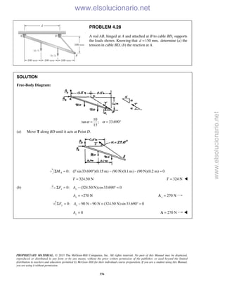 PROPRIETARY MATERIAL. © 2013 The McGraw-Hill Companies, Inc. All rights reserved. No part of this Manual may be displayed,
reproduced or distributed in any form or by any means, without the prior written permission of the publisher, or used beyond the limited
distribution to teachers and educators permitted by McGraw-Hill for their individual course preparation. If you are a student using this Manual,
you are using it without permission.
376
PROBLEM 4.28
A rod AB, hinged at A and attached at B to cable BD, supports
the loads shown. Knowing that 150 mm,d = determine (a) the
tension in cable BD, (b) the reaction at A.
SOLUTION
Free-Body Diagram:
10
tan ; 33.690°
15
α α= =
(a) Move T along BD until it acts at Point D.
0: ( sin33.690 )(0.15 m) (90 N)(0.1 m) (90 N)(0.2 m) 0AM TΣ = ° − − =
324.50 NT = 324 NT = 
(b) 0: (324.50 N)cos33.690 0x xF AΣ = − ° =
270 NxA = + 270 Nx =A
0: 90 N 90 N (324.50 N)sin33.690 0y yF AΣ = − − + ° =
0yA = 270 N=A 
www.elsolucionario.net
www.elsolucionario.net
 