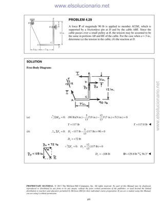 PROPRIETARY MATERIAL. © 2013 The McGraw-Hill Companies, Inc. All rights reserved. No part of this Manual may be displayed,
reproduced or distributed in any form or by any means, without the prior written permission of the publisher, or used beyond the limited
distribution to teachers and educators permitted by McGraw-Hill for their individual course preparation. If you are a student using this Manual,
you are using it without permission.
377
PROBLEM 4.29
A force P of magnitude 90 lb is applied to member ACDE, which is
supported by a frictionless pin at D and by the cable ABE. Since the
cable passes over a small pulley at B, the tension may be assumed to be
the same in portions AB and BE of the cable. For the case when a = 3 in.,
determine (a) the tension in the cable, (b) the reaction at D.
SOLUTION
Free-Body Diagram:
(a)
5 12
0: (90 lb)(9 in.) (9 in.) (7 in.) (3 in.) 0
13 13
DM T T TΣ = − − + =
117 lbT = 117.0 lbT = 
(b)
5
0: 117 lb (117 lb) 90 0
13
x xF DΣ = − − + =
72 lbxD = +
12
0: lb) 0
13
y yF DΣ = + (117 =
108 lbyD = − 129.8 lb=D 56.3° 

www.elsolucionario.net
www.elsolucionario.net
 