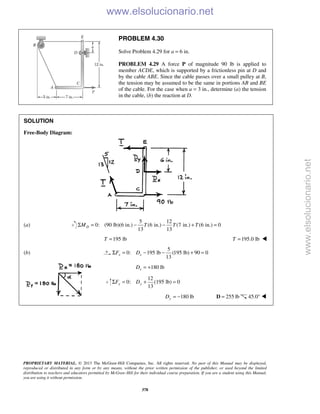 PROPRIETARY MATERIAL. © 2013 The McGraw-Hill Companies, Inc. All rights reserved. No part of this Manual may be displayed,
reproduced or distributed in any form or by any means, without the prior written permission of the publisher, or used beyond the limited
distribution to teachers and educators permitted by McGraw-Hill for their individual course preparation. If you are a student using this Manual,
you are using it without permission.
378
PROBLEM 4.30
Solve Problem 4.29 for a = 6 in.
PROBLEM 4.29 A force P of magnitude 90 lb is applied to
member ACDE, which is supported by a frictionless pin at D and
by the cable ABE. Since the cable passes over a small pulley at B,
the tension may be assumed to be the same in portions AB and BE
of the cable. For the case when a = 3 in., determine (a) the tension
in the cable, (b) the reaction at D.
SOLUTION
Free-Body Diagram:
(a)
5 12
0: (90 lb)(6 in.) (6 in.) (7 in.) (6 in.) 0
13 13
DM T T TΣ = − − + =
195 lbT = 195.0 lbT = 
(b)
5
0: 195 lb (195 lb) 90 0
13
x xF DΣ = − − + =
180 lbxD = +
12
0: lb) 0
13
y yF DΣ = + (195 =
180 lbyD = − 255 lb=D 45.0° 
www.elsolucionario.net
www.elsolucionario.net
 