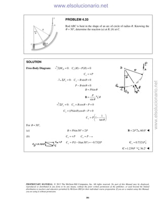 PROPRIETARY MATERIAL. © 2013 The McGraw-Hill Companies, Inc. All rights reserved. No part of this Manual may be displayed,
reproduced or distributed in any form or by any means, without the prior written permission of the publisher, or used beyond the limited
distribution to teachers and educators permitted by McGraw-Hill for their individual course preparation. If you are a student using this Manual,
you are using it without permission.
381
PROBLEM 4.33
Rod ABC is bent in the shape of an arc of circle of radius R. Knowing the
θ = 30°, determine the reaction (a) at B, (b) at C.
SOLUTION
Free-Body Diagram: 0: ( ) ( ) 0D xM C R P RΣ = − =
xC P= +
0: sin 0x xF C B θΣ = − =
sin 0
/sin
P B
B P
θ
θ
− =
=
sin
P
θ
=B θ
0: cos 0y yF C B PθΣ = + − =
( /sin )cos 0
1
1
tan
y
y
C P P
C P
θ θ
θ
+ − =
 
= − 
 
For 30 ,θ = °
(a) /sin30 2B P P= ° = 2P=B 60.0° 
(b) x xC P C P= + =
(1 1/tan30 ) 0.732/yC P P= − ° = − 0.7321y P=C
1.239P=C 36.2° 
www.elsolucionario.net
www.elsolucionario.net
 