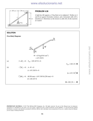 PROPRIETARY MATERIAL. © 2013 The McGraw-Hill Companies, Inc. All rights reserved. No part of this Manual may be displayed,
reproduced or distributed in any form or by any means, without the prior written permission of the publisher, or used beyond the limited
distribution to teachers and educators permitted by McGraw-Hill for their individual course preparation. If you are a student using this Manual,
you are using it without permission.
384
PROBLEM 4.36
A light bar AB supports a 15-kg block at its midpoint C. Rollers at A
and B rest against frictionless surfaces, and a horizontal cable AD is
attached at A. Determine (a) the tension in cable AD, (b) the reactions
at A and B.
SOLUTION
Free-Body Diagram:
2
(15 kg)(9.81 m/s )
147.150 N
W =
=
(a) 0: 105.107 N 0x ADF TΣ = − =
105.1 NADT = 
(b) 0: 0yF A WΣ = − =
147.150 N 0A − =
147.2 N=A 
0: (350 mm) (147.150 N)(250 mm) 0
105.107 N
AM B
B
Σ = − =
=
105.1 N=B 
www.elsolucionario.net
www.elsolucionario.net
 