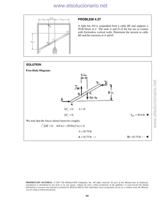 PROPRIETARY MATERIAL. © 2013 The McGraw-Hill Companies, Inc. All rights reserved. No part of this Manual may be displayed,
reproduced or distributed in any form or by any means, without the prior written permission of the publisher, or used beyond the limited
distribution to teachers and educators permitted by McGraw-Hill for their individual course preparation. If you are a student using this Manual,
you are using it without permission.
385
PROBLEM 4.37
A light bar AD is suspended from a cable BE and supports a
50-lb block at C. The ends A and D of the bar are in contact
with frictionless vertical walls. Determine the tension in cable
BE and the reactions at A and D.
SOLUTION
Free-Body Diagram:
0:xF A DΣ = =
0:Σ =yF 50.0 lb=BET 
We note that the forces shown form two couples.
0: (8 in.) (50 lb)(3 in.) 0M AΣ = − =
18.75 lbA =
18.75 lb=A 18.75 lb=D 
www.elsolucionario.net
www.elsolucionario.net
 