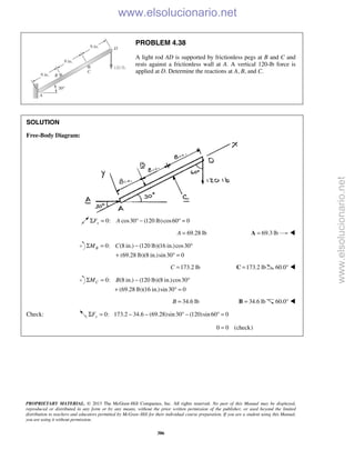 PROPRIETARY MATERIAL. © 2013 The McGraw-Hill Companies, Inc. All rights reserved. No part of this Manual may be displayed,
reproduced or distributed in any form or by any means, without the prior written permission of the publisher, or used beyond the limited
distribution to teachers and educators permitted by McGraw-Hill for their individual course preparation. If you are a student using this Manual,
you are using it without permission.
386
PROBLEM 4.38
A light rod AD is supported by frictionless pegs at B and C and
rests against a frictionless wall at A. A vertical 120-lb force is
applied at D. Determine the reactions at A, B, and C.
SOLUTION
Free-Body Diagram:
0: cos30 (120 lb)cos60 0xF AΣ = ° − ° =
69.28 lbA = 69.3 lb=A 
0: (8 in.) (120 lb)(16 in.)cos30
(69.28 lb)(8 in.)sin30 0
BM CΣ = − °
+ ° =
173.2 lbC = 173.2 lb=C 60.0° 
0: (8 in.) (120 lb)(8 in.)cos30
(69.28 lb)(16 in.)sin30 0
CM BΣ = − °
+ ° =
34.6 lbB = 34.6 lb=B 60.0° 
Check: 0: 173.2 34.6 (69.28)sin30 (120)sin60 0yFΣ = − − ° − ° =
0 0 (check)= 
www.elsolucionario.net
www.elsolucionario.net
 