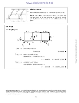 PROPRIETARY MATERIAL. © 2013 The McGraw-Hill Companies, Inc. All rights reserved. No part of this Manual may be displayed,
reproduced or distributed in any form or by any means, without the prior written permission of the publisher, or used beyond the limited
distribution to teachers and educators permitted by McGraw-Hill for their individual course preparation. If you are a student using this Manual,
you are using it without permission.
388
PROBLEM 4.40
Solve Problem 4.39 if the cord BE is parallel to the rods (α = 30°).
PROBLEM 4.39 Bar AD is attached at A and C to collars that
can move freely on the rods shown. If the cord BE is vertical
(α = 0), determine the tension in the cord and the reactions at A
and C.
SOLUTION
Free-Body Diagram:
0: (80 N)cos30 0yF TΣ = − + ° =
69.282 NT = 69.3 NT = 
0: (69.282 N)cos30 (0.2 m)
(80 N)(0.2 m) ( sin30 )(0.4 m) 0
CM
A
Σ = − °
− + ° =
140.000 NA = + 140.0 N=A 30.0° 
0: (69.282 N)cos30 (0.2 m)
(80 N)(0.6 m) ( sin30 )(0.4 m) 0
AM
C
Σ = + °
− + ° =
180.000 NC = + 180.0 N=C 30.0° 
www.elsolucionario.net
www.elsolucionario.net
 