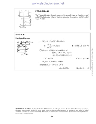 PROPRIETARY MATERIAL. © 2013 The McGraw-Hill Companies, Inc. All rights reserved. No part of this Manual may be displayed,
reproduced or distributed in any form or by any means, without the prior written permission of the publisher, or used beyond the limited
distribution to teachers and educators permitted by McGraw-Hill for their individual course preparation. If you are a student using this Manual,
you are using it without permission.
389
PROBLEM 4.41
The T-shaped bracket shown is supported by a small wheel at E and pegs at C
and D. Neglecting the effect of friction, determine the reactions at C, D, and E
when 30 .θ = °
SOLUTION
Free-Body Diagram:
0: cos30 20 40 0yF EΣ = ° − − =
60 lb
69.282 lb
cos 30°
E = = 69.3 lb=E 60.0° 
0: (20 lb)(4 in.) (40 lb)(4 in.)
(3 in.) sin 30 (3 in.) 0
Σ = −
− + ° =
DM
C E
80 3 69.282(0.5)(3) 0C− − + =
7.9743 lbC = 7.97 lb=C 
0: sin30 0xF E C DΣ = ° + − =
(69.282 lb)(0.5) 7.9743 lb 0D+ − =
42.615 lbD = 42.6 lb=D 
www.elsolucionario.net
www.elsolucionario.net
 