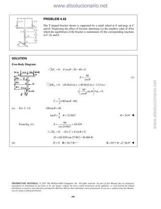 PROPRIETARY MATERIAL. © 2013 The McGraw-Hill Companies, Inc. All rights reserved. No part of this Manual may be displayed,
reproduced or distributed in any form or by any means, without the prior written permission of the publisher, or used beyond the limited
distribution to teachers and educators permitted by McGraw-Hill for their individual course preparation. If you are a student using this Manual,
you are using it without permission.
390
PROBLEM 4.42
The T-shaped bracket shown is supported by a small wheel at E and pegs at C
and D. Neglecting the effect of friction, determine (a) the smallest value of θ for
which the equilibrium of the bracket is maintained, (b) the corresponding reactions
at C, D, and E.
SOLUTION
Free-Body Diagram:
0: cos 20 40 0yF E θΣ = − − =
60
cos
E
θ
= (1)
0: (20 lb)(4 in.) (40 lb)(4 in.) (3 in.)
60
+ sin 3 in. 0
cos
DM C
θ
θ
Σ = − −
 
= 
 
1
(180tan 80)
3
C θ= −
(a) For 0,C = 180tan 80θ =
4
tan 23.962
9
θ θ= = ° 24.0θ = ° 
From Eq. (1):
60
65.659
cos23.962
E = =
°
0: sin 0xF D C E θΣ = − + + =
(65.659)sin 23.962 26.666 lb= =D
(b) 0 26.7 lb= =C D 65.7 lb=E 66.0° 
www.elsolucionario.net
www.elsolucionario.net
 