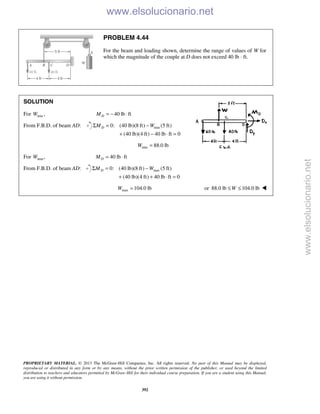 PROPRIETARY MATERIAL. © 2013 The McGraw-Hill Companies, Inc. All rights reserved. No part of this Manual may be displayed,
reproduced or distributed in any form or by any means, without the prior written permission of the publisher, or used beyond the limited
distribution to teachers and educators permitted by McGraw-Hill for their individual course preparation. If you are a student using this Manual,
you are using it without permission.
392
PROBLEM 4.44
For the beam and loading shown, determine the range of values of W for
which the magnitude of the couple at D does not exceed 40 lb ⋅ ft.
SOLUTION
For min ,W 40 lb ftDM = − ⋅
From F.B.D. of beam AD: min0: (40 lb)(8 ft) (5 ft)
(40 lb)(4 ft) 40 lb ft 0
DM WΣ = −
+ − ⋅ =
min 88.0 lbW =
For max,W 40 lb ftDM = ⋅
From F.B.D. of beam AD: max0: (40 lb)(8 ft) (5 ft)
(40 lb)(4 ft) 40 lb ft 0
DM WΣ = −
+ + ⋅ =
max 104.0 lbW = or 88.0 lb 104.0 lbW≤ ≤ 
www.elsolucionario.net
www.elsolucionario.net
 