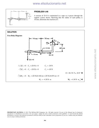 PROPRIETARY MATERIAL. © 2013 The McGraw-Hill Companies, Inc. All rights reserved. No part of this Manual may be displayed,
reproduced or distributed in any form or by any means, without the prior written permission of the publisher, or used beyond the limited
distribution to teachers and educators permitted by McGraw-Hill for their individual course preparation. If you are a student using this Manual,
you are using it without permission.
394
PROBLEM 4.46
A tension of 20 N is maintained in a tape as it passes through the
support system shown. Knowing that the radius of each pulley is
10 mm, determine the reaction at C.
SOLUTION
Free-Body Diagram:
0: (20 N) 0x xF CΣ = + = 20 NxC = −
0: (20 N) 0y yF CΣ = − = 20 NyC = +
28.3 N=C 45.0° 
0: (20 N)(0.160 m) (20 N)(0.055 m) 0C CM MΣ = + + =
4.30 N mCM = − ⋅ 4.30 N mC = ⋅M 
www.elsolucionario.net
www.elsolucionario.net
 