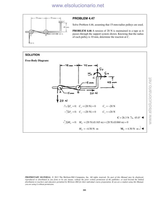 PROPRIETARY MATERIAL. © 2013 The McGraw-Hill Companies, Inc. All rights reserved. No part of this Manual may be displayed,
reproduced or distributed in any form or by any means, without the prior written permission of the publisher, or used beyond the limited
distribution to teachers and educators permitted by McGraw-Hill for their individual course preparation. If you are a student using this Manual,
you are using it without permission.
395
PROBLEM 4.47
Solve Problem 4.46, assuming that 15-mm-radius pulleys are used.
PROBLEM 4.46 A tension of 20 N is maintained in a tape as it
passes through the support system shown. Knowing that the radius
of each pulley is 10 mm, determine the reaction at C.
SOLUTION
Free-Body Diagram:
0: (20 N) 0x xF CΣ = + = 20 NxC = −
0: (20 N) 0y yF CΣ = − = 20 NyC = +
28.3 N=C 45.0° 
0: (20 N)(0.165 m) (20 N)(0.060 m) 0C CM MΣ = + + =
4.50 N mCM = − ⋅ 4.50 N mC = ⋅M 
www.elsolucionario.net
www.elsolucionario.net
 