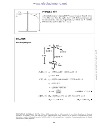 PROPRIETARY MATERIAL. © 2013 The McGraw-Hill Companies, Inc. All rights reserved. No part of this Manual may be displayed,
reproduced or distributed in any form or by any means, without the prior written permission of the publisher, or used beyond the limited
distribution to teachers and educators permitted by McGraw-Hill for their individual course preparation. If you are a student using this Manual,
you are using it without permission.
399
PROBLEM 4.50
A 6-m telephone pole weighing 1600 N is used to support the ends of two
wires. The wires form the angles shown with the horizontal axis and
the tensions in the wires are, respectively, 1 600 NT = and 2 375T = N.
Determine the reaction at the fixed end A.
SOLUTION
Free-Body Diagram:
0: (375 N)cos20 (600 N)cos10 0x xF AΣ = + ° − ° =
238.50 NxA = +
0: 1600 N (600 N)sin10 (375 N)sin 20 0y yF AΣ = − − ° − ° =
1832.45 NyA = +
2 2
1
238.50 1832.45
1832.45
tan
238.50
A
θ −
= +
= 1848 N=A 82.6° 
0: (600 N)cos10 (6 m) (375 N)cos20 (6 m) 0A AM MΣ = + ° − ° =
1431.00 N mAM = − ⋅ 1431 N mA = ⋅M 
www.elsolucionario.net
www.elsolucionario.net
 