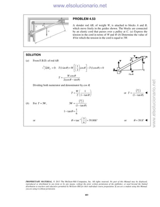 PROPRIETARY MATERIAL. © 2013 The McGraw-Hill Companies, Inc. All rights reserved. No part of this Manual may be displayed,
reproduced or distributed in any form or by any means, without the prior written permission of the publisher, or used beyond the limited
distribution to teachers and educators permitted by McGraw-Hill for their individual course preparation. If you are a student using this Manual,
you are using it without permission.
403
PROBLEM 4.53
A slender rod AB, of weight W, is attached to blocks A and B,
which move freely in the guides shown. The blocks are connected
by an elastic cord that passes over a pulley at C. (a) Express the
tension in the cord in terms of W and θ. (b) Determine the value of
θ for which the tension in the cord is equal to 3W.
SOLUTION
(a) From F.B.D. of rod AB:
1
0: ( sin ) cos ( cos ) 0
2
CM T l W T lθ θ θ
  
Σ = + − =  
  
cos
2(cos sin )
W
T
θ
θ θ
=
−
Dividing both numerator and denominator by cos θ,
1
2 1 tan
W
T
θ
 
=  − 
or
( )2
(1 tan )
W
T
θ
=
−

(b) For 3 ,T W=
( )2
3
(1 tan )
1
1 tan
6
W
W
θ
θ
=
−
− =
or 1 5
tan 39.806
6
θ −  
= = ° 
 
or 39.8θ = ° 
www.elsolucionario.net
www.elsolucionario.net
 