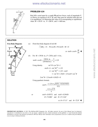 PROPRIETARY MATERIAL. © 2013 The McGraw-Hill Companies, Inc. All rights reserved. No part of this Manual may be displayed,
reproduced or distributed in any form or by any means, without the prior written permission of the publisher, or used beyond the limited
distribution to teachers and educators permitted by McGraw-Hill for their individual course preparation. If you are a student using this Manual,
you are using it without permission.
404
PROBLEM 4.54
Rod AB is acted upon by a couple M and two forces, each of magnitude P.
(a) Derive an equation in θ, P, M, and l that must be satisfied when the rod
is in equilibrium. (b) Determine the value of θ corresponding to equilibrium
when 150 N · m,M = 200 N,P = and 600 mm.l =
SOLUTION
Free-Body Diagram: (a) From free-body diagram of rod AB:
0: ( cos ) ( sin ) 0CM P l P l Mθ θΣ = + − =
or sin cos
M
Pl
θ θ+ = 
(b) For 150 lb in., 20 lb, and 6 in.,M P l= ⋅ = =
150 lb in. 5
sin cos 1.25
(20 lb)(6 in.) 4
θ θ
⋅
+ = = =
Using identity 2 2
2 1/2
2 1/2
2 2
sin cos 1
sin (1 sin ) 1.25
(1 sin ) 1.25 sin
1 sin 1.5625 2.5sin sin
θ θ
θ θ
θ θ
θ θ θ
+ =
+ − =
− = −
− = − +
2
2sin 2.5sin 0.5625 0θ θ− + =
Using quadratic formula
( 2.5) (625) 4(2)(0.5625)
sin
2(2)
2.5 1.75
4
θ
− − ± −
=
±
=
or sin 0.95572 and sin 0.29428
72.886 and 17.1144
θ θ
θ θ
= =
= ° = °
or 17.11 and 72.9θ θ= ° = ° 
www.elsolucionario.net
www.elsolucionario.net
 