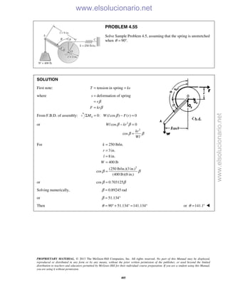 PROPRIETARY MATERIAL. © 2013 The McGraw-Hill Companies, Inc. All rights reserved. No part of this Manual may be displayed,
reproduced or distributed in any form or by any means, without the prior written permission of the publisher, or used beyond the limited
distribution to teachers and educators permitted by McGraw-Hill for their individual course preparation. If you are a student using this Manual,
you are using it without permission.
405
PROBLEM 4.55
Solve Sample Problem 4.5, assuming that the spring is unstretched
when 90 .θ = °
SOLUTION
First note: tension in springT ks= =
where deformation of springs
r
F kr
β
β
=
=
=
From F.B.D. of assembly: 0 0: ( cos ) ( ) 0M W l F rβΣ = − =
or 2
2
cos 0
cos
Wl kr
kr
Wl
β β
β β
− =
=
For
2
250 lb/in.
3 in.
8 in.
400 lb
(250 lb/in.)(3 in.)
cos
(400 lb)(8 in.)
k
r
l
W
β β
=
=
=
=
=
or cos 0.703125β β=
Solving numerically, 0.89245 radβ =
or 51.134β = °
Then 90 51.134 141.134θ = ° + ° = ° or 141.1θ = ° 
www.elsolucionario.net
www.elsolucionario.net
 