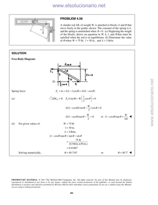 PROPRIETARY MATERIAL. © 2013 The McGraw-Hill Companies, Inc. All rights reserved. No part of this Manual may be displayed,
reproduced or distributed in any form or by any means, without the prior written permission of the publisher, or used beyond the limited
distribution to teachers and educators permitted by McGraw-Hill for their individual course preparation. If you are a student using this Manual,
you are using it without permission.
406
PROBLEM 4.56
A slender rod AB, of weight W, is attached to blocks A and B that
move freely in the guides shown. The constant of the spring is k,
and the spring is unstretched when 0.θ = (a) Neglecting the weight
of the blocks, derive an equation in W, k, l, and θ that must be
satisfied when the rod is in equilibrium. (b) Determine the value
of θ when 75 lb,W = 30 in.,l = and 3 lb/in.k =
SOLUTION
Free-Body Diagram:
Spring force: ( cos ) (1 cos )sF ks k l l klθ θ= = − = −
(a) 0: ( sin ) cos 0
2
D s
l
M F l Wθ θ
 
Σ = − = 
 
(1 cos ) sin cos 0
2
W
kl l lθ θ θ− − =
(1 cos )tan 0
2
W
kl θ θ− − = or (1 cos )tan
2
W
kl
θ θ− = 
(b) For given values of 75 lb
30 in.
3 lb/in.
(1 cos )tan tan sin
75 lb
2(3 lb/in.)(30 in.)
0.41667
W
l
k
θ θ θ θ
=
=
=
− = −
=
=
Solving numerically, 49.710θ = ° or 49.7θ = °  www.elsolucionario.net
www.elsolucionario.net
 