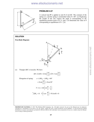 PROPRIETARY MATERIAL. © 2013 The McGraw-Hill Companies, Inc. All rights reserved. No part of this Manual may be displayed,
reproduced or distributed in any form or by any means, without the prior written permission of the publisher, or used beyond the limited
distribution to teachers and educators permitted by McGraw-Hill for their individual course preparation. If you are a student using this Manual,
you are using it without permission.
407
PROBLEM 4.57
A vertical load P is applied at end B of rod BC. The constant of the
spring is k, and the spring is unstretched when θ = 60°. (a) Neglecting
the weight of the rod, express the angle θ corresponding to the
equilibrium position terms of P, k, and l. (b) Determine the value of θ
corresponding to equilibrium if P = 4
1
kl.
SOLUTION
Free-Body Diagram:
(a) Triangle ABC is isosceles. We have
2( ) 2 sin ; cos
2 2
AB AD l CD l
θ θ   
= = =   
   
Elongation of spring: ( ) ( ) 60
2 sin 2 sin30
2
x AB AB
l l
θ θ
θ
= − = °
 
= − ° 
 
1
2 sin
2 2
T k x kl
θ 
= = − 
 
0: cos ( sin ) 0
2
CM T l P l
θ
θ
 
Σ = − = 
 
www.elsolucionario.net
www.elsolucionario.net
 