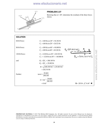 PROPRIETARY MATERIAL. © 2013 The McGraw-Hill Companies, Inc. All rights reserved. No part of this Manual may be displayed,
reproduced or distributed in any form or by any means, without the prior written permission of the publisher, or used beyond the limited
distribution to teachers and educators permitted by McGraw-Hill for their individual course preparation. If you are a student using this Manual,
you are using it without permission.
39
PROBLEM 2.37
Knowing that α = 40°, determine the resultant of the three forces
shown.
SOLUTION
60-lb Force: (60 lb)cos20 56.382 lb
(60 lb)sin 20 20.521lb
x
y
F
F
= ° =
= ° =
80-lb Force: (80 lb)cos60 40.000 lb
(80 lb)sin 60 69.282 lb
x
y
F
F
= ° =
= ° =
120-lb Force: (120 lb)cos30 103.923 lb
(120 lb)sin30 60.000 lb
x
y
F
F
= ° =
= − ° = −
and
2 2
200.305 lb
29.803 lb
(200.305 lb) (29.803 lb)
202.510 lb
x x
y y
R F
R F
R
= Σ =
= Σ =
= +
=
Further:
29.803
tan
200.305
α =
1 29.803
tan
200.305
8.46
α −
=
= ° 203 lb=R 8.46° 
www.elsolucionario.net
www.elsolucionario.net
 