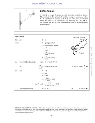 PROPRIETARY MATERIAL. © 2013 The McGraw-Hill Companies, Inc. All rights reserved. No part of this Manual may be displayed,
reproduced or distributed in any form or by any means, without the prior written permission of the publisher, or used beyond the limited
distribution to teachers and educators permitted by McGraw-Hill for their individual course preparation. If you are a student using this Manual,
you are using it without permission.
409
PROBLEM 4.58
A collar B of weight W can move freely along the vertical rod shown.
The constant of the spring is k, and the spring is unstretched when
θ 0.= (a) Derive an equation in θ, W, k, and l that must be satisfied
when the collar is in equilibrium. (b) Knowing that 300 N,W =
l 500 mm,= and 800 N/m,k = determine the value of θ corresponding
to equilibrium.
SOLUTION
First note: T ks=
where spring constant
elongation of spring
cos
(1 cos )
cos
(1 cos )
cos
k
s
l
l
l
kl
T
θ
θ
θ
θ
θ
=
=
= −
= −
= −
(a) From F.B.D. of collar B: 0: sin 0yF T WθΣ = − =
or (1 cos )sin 0
cos
kl
Wθ θ
θ
− − = or tan sin
W
kl
θ θ− = 
(b) For 3 lb
6 in.
8 lb/ft
6 in.
0.5 ft
12 in./ft
3 lb
tan sin 0.75
(8 lb/ft)(0.5 ft)
W
l
k
l
θ θ
=
=
=
= =
− = =
Solving numerically, 57.957θ = ° or 58.0θ = ° 
www.elsolucionario.net
www.elsolucionario.net
 