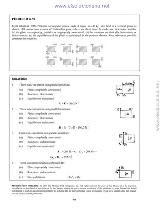 PROPRIETARY MATERIAL. © 2013 The McGraw-Hill Companies, Inc. All rights reserved. No part of this Manual may be displayed,
reproduced or distributed in any form or by any means, without the prior written permission of the publisher, or used beyond the limited
distribution to teachers and educators permitted by McGraw-Hill for their individual course preparation. If you are a student using this Manual,
you are using it without permission.
410
PROBLEM 4.59
Eight identical 500 750-mm× rectangular plates, each of mass 40 kg,m = are held in a vertical plane as
shown. All connections consist of frictionless pins, rollers, or short links. In each case, determine whether
(a) the plate is completely, partially, or improperly constrained, (b) the reactions are statically determinate or
indeterminate, (c) the equilibrium of the plate is maintained in the position shown. Also, wherever possible,
compute the reactions.
SOLUTION
1. Three non-concurrent, non-parallel reactions:
(a) Plate: completely constrained
(b) Reactions: determinate
(c) Equilibrium maintained
196.2 N= =A C
2. Three non-concurrent, non-parallel reactions:
(a) Plate: completely constrained
(b) Reactions: determinate
(c) Equilibrium maintained
0, 196.2 N= = =B C D
3. Four non-concurrent, non-parallel reactions:
(a) Plate: completely constrained
(b) Reactions: indeterminate
(c) Equilibrium maintained
294 Nx =A , 294 Nx =D
( 392 Ny y+ =A D )
4. Three concurrent reactions (through D):
(a) Plate: improperly constrained
(b) Reactions: indeterminate
(c) No equilibrium ( 0)DMΣ ≠
www.elsolucionario.net
www.elsolucionario.net
 