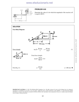 PROPRIETARY MATERIAL. © 2013 The McGraw-Hill Companies, Inc. All rights reserved. No part of this Manual may be displayed,
reproduced or distributed in any form or by any means, without the prior written permission of the publisher, or used beyond the limited
distribution to teachers and educators permitted by McGraw-Hill for their individual course preparation. If you are a student using this Manual,
you are using it without permission.
415
PROBLEM 4.62
Determine the value of a for which the magnitude of the reaction at B
is equal to 800 N.
SOLUTION
Free-Body Diagram:
Force triangle
80 mm 80 mm
tan
tan
a
a
β
β
= = (1)
From force triangle:
320 N
tan 0.4
800 N
β = =
From Eq. (1):
80 mm
0.4
a = 200 mma = 
www.elsolucionario.net
www.elsolucionario.net
 
