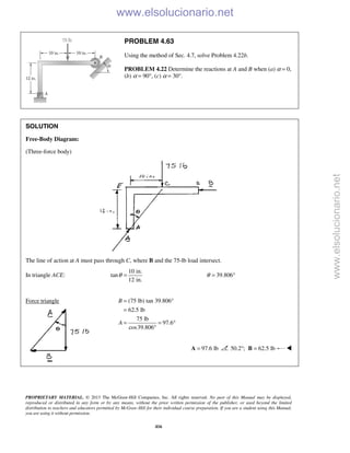 PROPRIETARY MATERIAL. © 2013 The McGraw-Hill Companies, Inc. All rights reserved. No part of this Manual may be displayed,
reproduced or distributed in any form or by any means, without the prior written permission of the publisher, or used beyond the limited
distribution to teachers and educators permitted by McGraw-Hill for their individual course preparation. If you are a student using this Manual,
you are using it without permission.
416
PROBLEM 4.63
Using the method of Sec. 4.7, solve Problem 4.22b.
PROBLEM 4.22 Determine the reactions at A and B when (a) α = 0,
(b) α = 90°, (c) α = 30°.
SOLUTION
Free-Body Diagram:
(Three-force body)
The line of action at A must pass through C, where B and the 75-lb load intersect.
In triangle ACE:
10 in.
tan
12 in.
θ = 39.806θ = °
Force triangle (75 lb) tan 39.806°
62.5 lb
75 lb
97.6
cos39.806
B
A
=
=
= = °
°
97.6 lb=A 50.2 ;° 62.5 lb=B 

www.elsolucionario.net
www.elsolucionario.net
 