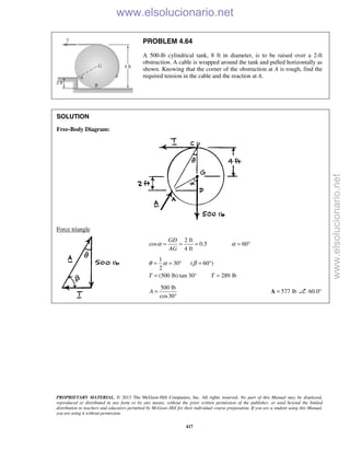 PROPRIETARY MATERIAL. © 2013 The McGraw-Hill Companies, Inc. All rights reserved. No part of this Manual may be displayed,
reproduced or distributed in any form or by any means, without the prior written permission of the publisher, or used beyond the limited
distribution to teachers and educators permitted by McGraw-Hill for their individual course preparation. If you are a student using this Manual,
you are using it without permission.
417
PROBLEM 4.64
A 500-lb cylindrical tank, 8 ft in diameter, is to be raised over a 2-ft
obstruction. A cable is wrapped around the tank and pulled horizontally as
shown. Knowing that the corner of the obstruction at A is rough, find the
required tension in the cable and the reaction at A.
SOLUTION
Free-Body Diagram:
Force triangle
2 ft
cos 0.5 60
4 ft
GD
AG
α α= = = = °
1
30 ( 60 )
2
(500 lb) tan 30° 289 lbT T
θ α β= = ° = °
= =
500 lb
cos30
A =
°
577 lb=A 60.0° 
www.elsolucionario.net
www.elsolucionario.net
 