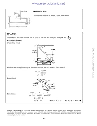 PROPRIETARY MATERIAL. © 2013 The McGraw-Hill Companies, Inc. All rights reserved. No part of this Manual may be displayed,
reproduced or distributed in any form or by any means, without the prior written permission of the publisher, or used beyond the limited
distribution to teachers and educators permitted by McGraw-Hill for their individual course preparation. If you are a student using this Manual,
you are using it without permission.
422
PROBLEM 4.68
Determine the reactions at B and D when 120 mm.b =
SOLUTION
Since CD is a two-force member, line of action of reaction at D must pass through C and D .
Free-Body Diagram:
(Three-force body)
Reaction at B must pass through E, where the reaction at D and the 80-N force intersect.
280 mm
tan
250 mm
48.24
β
β
=
= °
Force triangle
Law of sines:
80 N
sin 3.24° sin135 sin 41.76
B D
= =
° °
1000.9 N
942.8 N
B
D
=
=  1001 N=B 48.2 943 N° =D 45.0° 
www.elsolucionario.net
www.elsolucionario.net
 