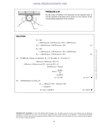 PROPRIETARY MATERIAL. © 2013 The McGraw-Hill Companies, Inc. All rights reserved. No part of this Manual may be displayed,
reproduced or distributed in any form or by any means, without the prior written permission of the publisher, or used beyond the limited
distribution to teachers and educators permitted by McGraw-Hill for their individual course preparation. If you are a student using this Manual,
you are using it without permission.
41
PROBLEM 2.39
For the collar of Problem 2.35, determine (a) the required value of
α if the resultant of the three forces shown is to be vertical, (b) the
corresponding magnitude of the resultant.
SOLUTION
(100 N)cos (150 N)cos( 30 ) (200 N)cos
(100 N)cos (150 N)cos( 30 )
x x
x
R F
R
α α α
α α
= Σ
= + + ° −
= − + + ° (1)
(100 N)sin (150 N)sin( 30 ) (200 N)sin
(300 N)sin (150 N)sin( 30 )
y y
y
R F
R
α α α
α α
= Σ
= − − + ° −
= − − + ° (2)
(a) For R to be vertical, we must have 0.xR = We make 0xR = in Eq. (1):
100cos 150cos( 30 ) 0
100cos 150(cos cos 30 sin sin 30 ) 0
29.904cos 75sin
α α
α α α
α α
− + + ° =
− + ° − ° =
=
29.904
tan
75
0.39872
21.738
α
α
=
=
= ° 21.7α = ° 
(b) Substituting for α in Eq. (2):
300sin 21.738 150sin51.738
228.89 N
yR = − ° − °
= −
| | 228.89 NyR R= = 229 NR = 
www.elsolucionario.net
www.elsolucionario.net
 