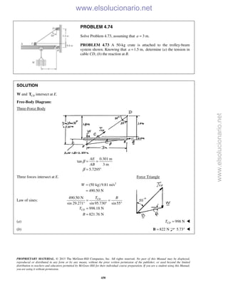 PROPRIETARY MATERIAL. © 2013 The McGraw-Hill Companies, Inc. All rights reserved. No part of this Manual may be displayed,
reproduced or distributed in any form or by any means, without the prior written permission of the publisher, or used beyond the limited
distribution to teachers and educators permitted by McGraw-Hill for their individual course preparation. If you are a student using this Manual,
you are using it without permission.
430
PROBLEM 4.74
Solve Problem 4.73, assuming that 3 m.a =
PROBLEM 4.73 A 50-kg crate is attached to the trolley-beam
system shown. Knowing that 1.5 m,a = determine (a) the tension in
cable CD, (b) the reaction at B.
SOLUTION
W and CDT intersect at E.
Free-Body Diagram:
Three-Force Body
0.301 m
tan
3 m
5.7295
AE
AB
β
β
= =
= °
Three forces intersect at E. Force Triangle
2
(50 kg) 9.81 m/s
490.50 N
W =
=
Law of sines:
490.50 N
sin 29.271° sin95.730 sin55
998.18 N
821.76 N
CD
CD
T B
T
B
= =
° °
=
=
(a) 998 NCDT = 
(b) 822 N=B 5.73° 
www.elsolucionario.net
www.elsolucionario.net
 