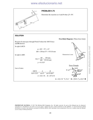 PROPRIETARY MATERIAL. © 2013 The McGraw-Hill Companies, Inc. All rights reserved. No part of this Manual may be displayed,
reproduced or distributed in any form or by any means, without the prior written permission of the publisher, or used beyond the limited
distribution to teachers and educators permitted by McGraw-Hill for their individual course preparation. If you are a student using this Manual,
you are using it without permission.
431
PROBLEM 4.75
Determine the reactions at A and B when 50°.β =
SOLUTION
Free-Body Diagram: (Three-force body)
Reaction A must pass through Point D where the 100-N force
and B intersect.
In right Δ BCD:
90 75 15
250tan75 933.01 mmBD
α = ° − ° = °
= ° =
In right Δ ABD:
150 mm
tan
933.01mm
9.1333
AB
BD
γ
γ
= =
= °
Force Triangle
Law of sines:
100 N
sin9.1333° sin15 sin155.867
163.1 N; 257.6 N
A B
A B
= =
° °
= =
163.1 N=A 74.1° 258 N=B 65.0° 
Dimensions in mm
www.elsolucionario.net
www.elsolucionario.net
 