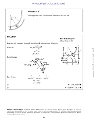 PROPRIETARY MATERIAL. © 2013 The McGraw-Hill Companies, Inc. All rights reserved. No part of this Manual may be displayed,
reproduced or distributed in any form or by any means, without the prior written permission of the publisher, or used beyond the limited
distribution to teachers and educators permitted by McGraw-Hill for their individual course preparation. If you are a student using this Manual,
you are using it without permission.
434
PROBLEM 4.77
Knowing that θ = 30°, determine the reaction (a) at B, (b) at C.
SOLUTION
Reaction at C must pass through D where force P and reaction at B intersect.
In Δ CDE:
( 3 1)
tan
3 1
36.2
R
R
β
β
−
=
= −
= °
Force Triangle
Law of sines:
sin 23.8 sin126.2 sin30
2.00
1.239
P B C
B P
C P
= =
° ° °
=
=
(a) 2P=B 60.0° 
(b) 1.239P=C 36.2° 
Free-Body Diagram:
(Three-force body)
www.elsolucionario.net
www.elsolucionario.net
 