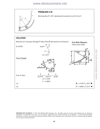 PROPRIETARY MATERIAL. © 2013 The McGraw-Hill Companies, Inc. All rights reserved. No part of this Manual may be displayed,
reproduced or distributed in any form or by any means, without the prior written permission of the publisher, or used beyond the limited
distribution to teachers and educators permitted by McGraw-Hill for their individual course preparation. If you are a student using this Manual,
you are using it without permission.
435
PROBLEM 4.78
Knowing that θ = 60°, determine the reaction (a) at B, (b) at C.
SOLUTION
Reaction at C must pass through D where force P and reaction at B intersect.
In ΔCDE: 3
tan
1
1
3
22.9
RR
R
β
β
−
=
= −
= °
Force Triangle
Law of sines:
sin52.9 sin67.1 sin60
1.155
1.086
P B C
B P
C P
= =
° ° °
=
=
(a) 1.155P=B 30.0° 
(b) 1.086P=C 22.9° 
Free-Body Diagram:
(Three-force body)
www.elsolucionario.net
www.elsolucionario.net
 