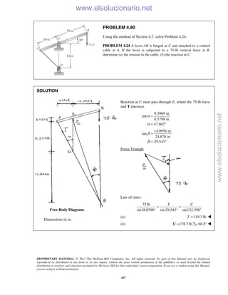 PROPRIETARY MATERIAL. © 2013 The McGraw-Hill Companies, Inc. All rights reserved. No part of this Manual may be displayed,
reproduced or distributed in any form or by any means, without the prior written permission of the publisher, or used beyond the limited
distribution to teachers and educators permitted by McGraw-Hill for their individual course preparation. If you are a student using this Manual,
you are using it without permission.
437
PROBLEM 4.80
Using the method of Section 4.7, solve Problem 4.24.
PROBLEM 4.24 A lever AB is hinged at C and attached to a control
cable at A. If the lever is subjected to a 75-lb vertical force at B,
determine (a) the tension in the cable, (b) the reaction at C.
SOLUTION


















 Dimensions in in.

Reaction at C must pass through E, where the 75-lb force
and T intersect.
9.3969 in.
tan
8.5798 in.
47.602
α
α
=
= °
14.0954 in.
tan
24.870 in.
29.543
β
β
=
= °
Force Triangle
Law of sines:
75 lb
sin18.0590° sin 29.543 sin132.398
T C
= =
° °
(a) 119.3 lbT = 
(b) 178.7 lb=C 60.5° 
Free-Body Diagram:
www.elsolucionario.net
www.elsolucionario.net
 