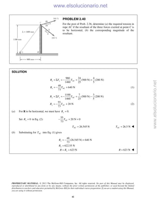 PROPRIETARY MATERIAL. © 2013 The McGraw-Hill Companies, Inc. All rights reserved. No part of this Manual may be displayed,
reproduced or distributed in any form or by any means, without the prior written permission of the publisher, or used beyond the limited
distribution to teachers and educators permitted by McGraw-Hill for their individual course preparation. If you are a student using this Manual,
you are using it without permission.
42
PROBLEM 2.40
For the post of Prob. 2.36, determine (a) the required tension in
rope AC if the resultant of the three forces exerted at point C is
to be horizontal, (b) the corresponding magnitude of the
resultant.
SOLUTION
960 24 4
(500 N) (200 N)
1460 25 5
48
640 N
73
x x AC
x AC
R F T
R T
= Σ = − + +
= − + (1)
1100 7 3
(500 N) (200 N)
1460 25 5
55
20 N
73
y y AC
y AC
R F T
R T
= Σ = − + −
= − + (2)
(a) For R to be horizontal, we must have 0.yR =
Set 0yR = in Eq. (2):
55
20 N 0
73
ACT− + =
26.545 NACT = 26.5 NACT = 
(b) Substituting for ACT into Eq. (1) gives
48
(26.545 N) 640 N
73
622.55 N
623 N
= − +
=
= =
x
x
x
R
R
R R 623 NR = 
www.elsolucionario.net
www.elsolucionario.net
 