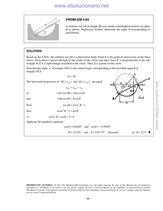 PROPRIETARY MATERIAL. © 2013 The McGraw-Hill Companies, Inc. All rights reserved. No part of this Manual may be displayed,
reproduced or distributed in any form or by any means, without the prior written permission of the publisher, or used beyond the limited
distribution to teachers and educators permitted by McGraw-Hill for their individual course preparation. If you are a student using this Manual,
you are using it without permission.
441
PROBLEM 4.84
A uniform rod AB of length 2R rests inside a hemispherical bowl of radius
R as shown. Neglecting friction, determine the angle θ corresponding to
equilibrium.
SOLUTION
Based on the F.B.D., the uniform rod AB is a three-force body. Point E is the point of intersection of the three
forces. Since force A passes through O, the center of the circle, and since force C is perpendicular to the rod,
triangle ACE is a right triangle inscribed in the circle. Thus, E is a point on the circle.
Note that the angle α of triangle DOA is the central angle corresponding to the inscribed angleθ of
triangle DCA.
2α θ=
The horizontal projections of , ( ),AEAE x and , ( ),AGAG x are equal.
AE AG Ax x x= =
or ( )cos2 ( )cosAE AGθ θ=
and (2 )cos2 cosR Rθ θ=
Now 2
cos2 2cos 1θ θ= −
then 2
4cos 2 cosθ θ− =
or 2
4cos cos 2 0θ θ− − =
Applying the quadratic equation,
cos 0.84307 and cos 0.59307θ θ= = −
32.534 and 126.375 (Discard)θ θ= ° = ° or 32.5θ = ° 
www.elsolucionario.net
www.elsolucionario.net
 