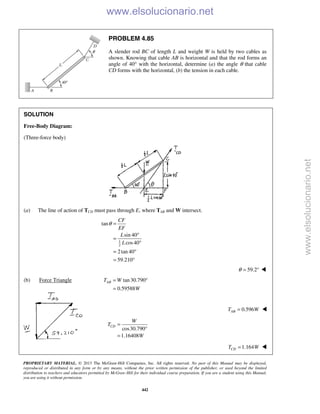 PROPRIETARY MATERIAL. © 2013 The McGraw-Hill Companies, Inc. All rights reserved. No part of this Manual may be displayed,
reproduced or distributed in any form or by any means, without the prior written permission of the publisher, or used beyond the limited
distribution to teachers and educators permitted by McGraw-Hill for their individual course preparation. If you are a student using this Manual,
you are using it without permission.
442
PROBLEM 4.85
A slender rod BC of length L and weight W is held by two cables as
shown. Knowing that cable AB is horizontal and that the rod forms an
angle of 40° with the horizontal, determine (a) the angle θ that cable
CD forms with the horizontal, (b) the tension in each cable.
SOLUTION
Free-Body Diagram:
(Three-force body)
(a) The line of action of TCD must pass through E, where TAB and W intersect.
1
2
tan
sin 40
cos40
2tan 40
59.210
CF
EF
L
L
θ =
°
=
°
= °
= °
59.2θ = ° 
(b) Force Triangle tan30.790
0.59588
ABT W
W
= °
=
0.596ABT W= 
 cos30.790
1.16408
CD
W
T
W
=
°
=

 1.164CDT W= 
www.elsolucionario.net
www.elsolucionario.net
 