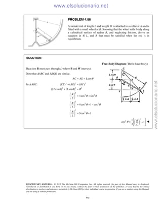 PROPRIETARY MATERIAL. © 2013 The McGraw-Hill Companies, Inc. All rights reserved. No part of this Manual may be displayed,
reproduced or distributed in any form or by any means, without the prior written permission of the publisher, or used beyond the limited
distribution to teachers and educators permitted by McGraw-Hill for their individual course preparation. If you are a student using this Manual,
you are using it without permission.
443
PROBLEM 4.86
A slender rod of length L and weight W is attached to a collar at A and is
fitted with a small wheel at B. Knowing that the wheel rolls freely along
a cylindrical surface of radius R, and neglecting friction, derive an
equation in θ, L, and R that must be satisfied when the rod is in
equilibrium.
SOLUTION
Free-Body Diagram (Three-force body)
Reaction B must pass through D where B and W intersect.
Note that ΔABC and ΔBGD are similar.
cosAC AE L θ= =
In Δ ABC: 2 2 2
2 2 2
2
2 2
2
2 2
2
2
( ) ( ) ( )
(2 cos ) ( sin )
4cos sin
4cos 1 cos
3cos 1
CE BE BC
L L R
R
L
R
L
R
L
θ θ
θ θ
θ θ
θ
+ =
+ =
 
= + 
 
 
= + − 
 
 
= + 
 
2
2 1
cos 1
3
R
L
θ
  = −  
  

www.elsolucionario.net
www.elsolucionario.net
 