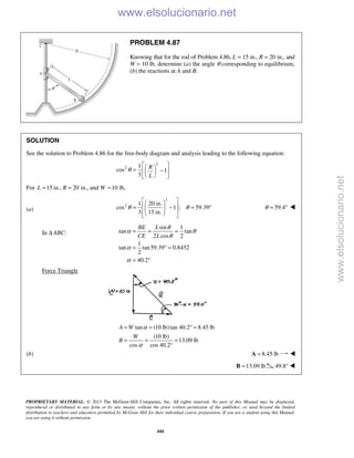 PROPRIETARY MATERIAL. © 2013 The McGraw-Hill Companies, Inc. All rights reserved. No part of this Manual may be displayed,
reproduced or distributed in any form or by any means, without the prior written permission of the publisher, or used beyond the limited
distribution to teachers and educators permitted by McGraw-Hill for their individual course preparation. If you are a student using this Manual,
you are using it without permission.
444
PROBLEM 4.87
Knowing that for the rod of Problem 4.86, L = 15 in., R = 20 in., and
W = 10 lb, determine (a) the angle θ corresponding to equilibrium,
(b) the reactions at A and B.
SOLUTION
See the solution to Problem 4.86 for the free-body diagram and analysis leading to the following equation:
2
2 1
cos 1
3
R
L
θ
  = −  
  
For 15 in., 20 in., and 10 lb,L R W= = =
(a)
2
2 1 20 in.
cos 1 ; 59.39
3 15 in.
θ θ
  
 = − = ° 
   
59.4θ = ° 
In Δ ABC:
sin 1
tan tan
2 cos 2
1
tan tan59.39 0.8452
2
40.2
BE L
CE L
θ
α θ
θ
α
α
= = =
= ° =
= °
Force Triangle
tan (10 lb)tan 40.2 8.45 lb
(10 lb)
13.09 lb
cos cos 40.2
A W
W
B
α
α
= = ° =
= = =
°
(b) 8.45 lb=A 
13.09 lb=B 49.8° 
www.elsolucionario.net
www.elsolucionario.net
 