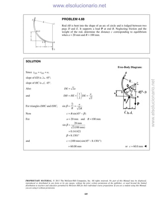 PROPRIETARY MATERIAL. © 2013 The McGraw-Hill Companies, Inc. All rights reserved. No part of this Manual may be displayed,
reproduced or distributed in any form or by any means, without the prior written permission of the publisher, or used beyond the limited
distribution to teachers and educators permitted by McGraw-Hill for their individual course preparation. If you are a student using this Manual,
you are using it without permission.
445
PROBLEM 4.88
Rod AB is bent into the shape of an arc of circle and is lodged between two
pegs D and E. It supports a load P at end B. Neglecting friction and the
weight of the rod, determine the distance c corresponding to equilibrium
when a = 20 mm and R = 100 mm.
SOLUTION
Free-Body Diagram:
Since ,ED EDy x a= =
slope of ED is 45 ;°
slope of HC is 45 .°
Also 2DE a=
and
1
2 2
a
DH HE DE
 
= = = 
 
For triangles DHC and EHC, 2
sin
2
a
a
R R
β = =
Now sin(45 )c R β= ° −
For 20 mm and 100 mm
20 mm
sin
2(100 mm)
0.141421
8.1301
a R
β
β
= =
=
=
= °
and (100 mm)sin(45 8.1301 )c = ° − °
60.00 mm= or 60.0 mmc = 
www.elsolucionario.net
www.elsolucionario.net
 