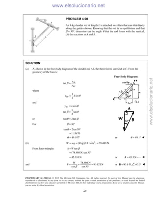 PROPRIETARY MATERIAL. © 2013 The McGraw-Hill Companies, Inc. All rights reserved. No part of this Manual may be displayed,
reproduced or distributed in any form or by any means, without the prior written permission of the publisher, or used beyond the limited
distribution to teachers and educators permitted by McGraw-Hill for their individual course preparation. If you are a student using this Manual,
you are using it without permission.
447
PROBLEM 4.90
An 8-kg slender rod of length L is attached to collars that can slide freely
along the guides shown. Knowing that the rod is in equilibrium and that
β = 30°, determine (a) the angle θ that the rod forms with the vertical,
(b) the reactions at A and B.
SOLUTION
(a) As shown in the free-body diagram of the slender rod AB, the three forces intersect at C. From the
geometry of the forces:
Free-Body Diagram:
tan CB
BC
x
y
β =
where
1
sin
2
CBx L θ=
and
cos
1
tan tan
2
BCy L θ
β θ
=
=
or tan 2tanθ β=
For 30β = °
tan 2tan30
1.15470
49.107
θ
θ
= °
=
= ° or 49.1θ = ° 
(b) 2
(8 kg)(9.81 m/s ) 78.480 NW mg= = =
From force triangle: tan
(78.480 N)tan30
A W β=
= °
45.310 N= or 45.3 N=A 
and
78.480 N
90.621 N
cos cos30
W
B
β
= = =
°
or 90.6 N=B 60.0° 
www.elsolucionario.net
www.elsolucionario.net
 