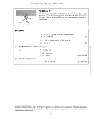 PROPRIETARY MATERIAL. © 2013 The McGraw-Hill Companies, Inc. All rights reserved. No part of this Manual may be displayed,
reproduced or distributed in any form or by any means, without the prior written permission of the publisher, or used beyond the limited
distribution to teachers and educators permitted by McGraw-Hill for their individual course preparation. If you are a student using this Manual,
you are using it without permission.
43
PROBLEM 2.41
A hoist trolley is subjected to the three forces shown. Knowing that α = 40°,
determine (a) the required magnitude of the force P if the resultant of
the three forces is to be vertical, (b) the corresponding magnitude of
the resultant.
SOLUTION
xR = (200 lb)sin 40 (400 lb)cos40xF PΣ = + ° − °
177.860 lbxR P= − (1)
yR = (200 lb)cos40 (400 lb)sin 40yFΣ = ° + °
410.32 lbyR = (2)
(a) For R to be vertical, we must have 0.xR =
Set 0xR = in Eq. (1)
0 177.860 lb
177.860 lb
P
P
= −
= 177.9 lbP = 
(b) Since R is to be vertical:
410 lb= =yR R 410 lbR = 
www.elsolucionario.net
www.elsolucionario.net
 