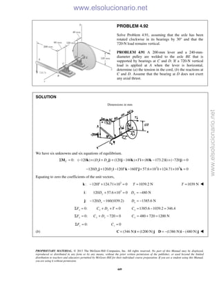 PROPRIETARY MATERIAL. © 2013 The McGraw-Hill Companies, Inc. All rights reserved. No part of this Manual may be displayed,
reproduced or distributed in any form or by any means, without the prior written permission of the publisher, or used beyond the limited
distribution to teachers and educators permitted by McGraw-Hill for their individual course preparation. If you are a student using this Manual,
you are using it without permission.
449
PROBLEM 4.92
Solve Problem 4.91, assuming that the axle has been
rotated clockwise in its bearings by 30° and that the
720-N load remains vertical.
PROBLEM 4.91 A 200-mm lever and a 240-mm-
diameter pulley are welded to the axle BE that is
supported by bearings at C and D. If a 720-N vertical
load is applied at A when the lever is horizontal,
determine (a) the tension in the cord, (b) the reactions at
C and D. Assume that the bearing at D does not exert
any axial thrust.
SOLUTION
Dimensions in mm
We have six unknowns and six equations of equilibrium.
0: ( 120 ) ( ) (120 160 ) (80 173.21 ) ( 720 ) 0C x yD D TΣ = − × + + − × + − × − =M k i j j k i k i j
3 3
120 120 120 160 57.6 10 124.71 10 0x yD D T T− + − − + × + × =j i k j i k
Equating to zero the coefficients of the unit vectors,
3
: 120 124.71 10 0 1039.2 NT T− + × = =k 1039 NT = 
3
: 120 57.6 10 0 480 Ny yD D+ × = = −i
: 120 160(1039.2)xD− −j 1385.6 NxD = −
0:xFΣ = 0x xC D T+ + = 1385.6 1039.2 346.4xC = − =
0:yFΣ = 720 0y yC D+ − = 480 720 1200 NyC = + =
0:zFΣ = 0zC =
(b) (346 N) (1200 N) (1386 N) (480 N)= + = − −C i j D i j 
www.elsolucionario.net
www.elsolucionario.net
 