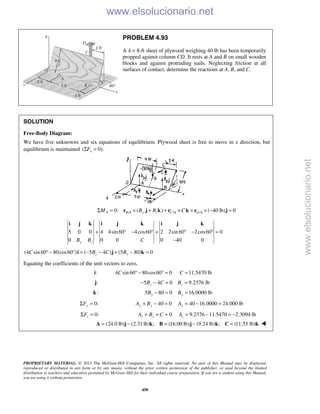 PROPRIETARY MATERIAL. © 2013 The McGraw-Hill Companies, Inc. All rights reserved. No part of this Manual may be displayed,
reproduced or distributed in any form or by any means, without the prior written permission of the publisher, or used beyond the limited
distribution to teachers and educators permitted by McGraw-Hill for their individual course preparation. If you are a student using this Manual,
you are using it without permission.
450
PROBLEM 4.93
A 4 × 8-ft sheet of plywood weighing 40 lb has been temporarily
propped against column CD. It rests at A and B on small wooden
blocks and against protruding nails. Neglecting friction at all
surfaces of contact, determine the reactions at A, B, and C.
SOLUTION
Free-Body Diagram:
We have five unknowns and six equations of equilibrium. Plywood sheet is free to move in x direction, but
equilibrium is maintained ( 0).xFΣ =
/ / /0: ( ) ( 40 lb) 0A B A y z C A G AM B B CΣ = × + + × + × − =r j k r k r j
5 0 0 4 4sin 60 4cos60 2 2sin 60 2cos60 0
0 0 0 0 40 0y zB B C
+ ° − ° + ° − ° =
−
i j k i j k i j k
(4 sin 60 80cos60 ) ( 5 4 ) (5 80) 0z yC B C B° − ° + − − + − =i j k
Equating the coefficients of the unit vectors to zero,
:i 4 sin 60 80cos60 0C ° − ° = 11.5470 lbC =
:j 5 4 0zB C− − = 9.2376 lbzB =
:k 5 80 0yB − = 16.0000 lbyB =
0:yFΣ = 40 0y yA B+ − = 40 16.0000 24.000 lbyA = − =
0:zFΣ = 0z zA B C+ + = 9.2376 11.5470 2.3094 lbzA = − = −
(24.0 lb) (2.31lb) ; (16.00 lb) (9.24 lb) ; (11.55 lb)= − = − =A j k B j k C k 
www.elsolucionario.net
www.elsolucionario.net
 