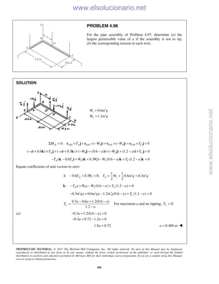 PROPRIETARY MATERIAL. © 2013 The McGraw-Hill Companies, Inc. All rights reserved. No part of this Manual may be displayed,
reproduced or distributed in any form or by any means, without the prior written permission of the publisher, or used beyond the limited
distribution to teachers and educators permitted by McGraw-Hill for their individual course preparation. If you are a student using this Manual,
you are using it without permission.
456
PROBLEM 4.98
For the pipe assembly of Problem 4.97, determine (a) the
largest permissible value of a if the assembly is not to tip,
(b) the corresponding tension in each wire.
SOLUTION
1
2
0.6
1.2
W m g
W m g
′=
′=
/ / 1 / 2 /0: ( ) ( ) 0D A D A E D F D C D CM T W W TΣ = × + × − + × − + × =r j r j r j r j
1 2( 0.6 ) ( 0.3 ) ( ) (0.6 ) ( ) (1.2 ) 0A Ca T a W a W a T− + × + − + × − + − × − + − × =i k j i k j i j i j
1 1 20.6 0.3 (0.6 ) (1.2 ) 0A A CT a T W a W W a T a− − + + − − + − =k i k i k k
Equate coefficients of unit vectors to zero:
1 1
1 1
: 0.6 0.3 0; 0.6 0.3
2 2
A AT W T W m g m g′ ′− + = = = =i
1 2: (0.6 ) (1.2 ) 0A CT a W a W a T a− + − − + − =k
0.3 0.6 1.2 (0.6 ) (1.2 ) 0Cm ga m ga m g a T a′ ′ ′− + − − + − =
0.3 0.6 1.2(0.6 )
1.2
C
a a a
T
a
− + −
=
−
For maximum a and no tipping, 0.CT =
(a) 0.3 1.2(0.6 ) 0
0.3 0.72 1.2 0
a a
a a
− + − =
− + − =
1.5 0.72a = 0.480 ma = 
www.elsolucionario.net
www.elsolucionario.net
 