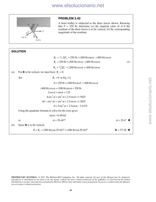 PROPRIETARY MATERIAL. © 2013 The McGraw-Hill Companies, Inc. All rights reserved. No part of this Manual may be displayed,
reproduced or distributed in any form or by any means, without the prior written permission of the publisher, or used beyond the limited
distribution to teachers and educators permitted by McGraw-Hill for their individual course preparation. If you are a student using this Manual,
you are using it without permission.
44
PROBLEM 2.42
A hoist trolley is subjected to the three forces shown. Knowing
that P = 250 lb, determine (a) the required value of α if the
resultant of the three forces is to be vertical, (b) the corresponding
magnitude of the resultant.
SOLUTION
xR = 250 lb (200 lb)sin (400 lb)cosxF α αΣ = + −
250 lb (200 lb)sin (400 lb)cosxR α α= + − (1)
yR = (200 lb)cos (400 lb)sinyF α αΣ = +
(a) For R to be vertical, we must have 0.xR =
Set 0xR = in Eq. (1)
0 250 lb (200 lb)sin (400 lb)cosα α= + −
2 2
2 2
2
(400 lb)cos (200 lb)sin 250 lb
2cos sin 1.25
4cos sin 2.5sin 1.5625
4(1 sin ) sin 2.5sin 1.5625
0 5sin 2.5sin 2.4375
α α
α α
α α α
α α α
α α
= +
= +
= + +
− = + +
= + −
Using the quadratic formula to solve for the roots gives
sin 0.49162α =
or 29.447α = ° 29.4α = ° 
(b) Since R is to be vertical:
(200 lb)cos29.447 (400 lb)sin 29.447yR R= = ° + ° 371 lb=R 
www.elsolucionario.net
www.elsolucionario.net
 