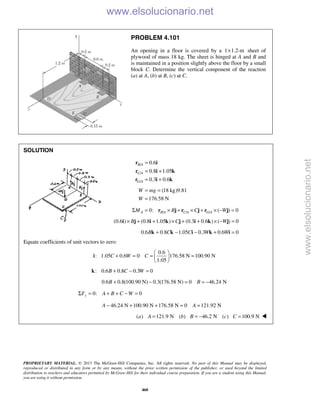 PROPRIETARY MATERIAL. © 2013 The McGraw-Hill Companies, Inc. All rights reserved. No part of this Manual may be displayed,
reproduced or distributed in any form or by any means, without the prior written permission of the publisher, or used beyond the limited
distribution to teachers and educators permitted by McGraw-Hill for their individual course preparation. If you are a student using this Manual,
you are using it without permission.
460
PROBLEM 4.101
An opening in a floor is covered by a 1 1.2-m× sheet of
plywood of mass 18 kg. The sheet is hinged at A and B and
is maintained in a position slightly above the floor by a small
block C. Determine the vertical component of the reaction
(a) at A, (b) at B, (c) at C.
SOLUTION
/
/
/
0.6
0.8 1.05
0.3 0.6
B A
C A
G A
=
= +
= +
r i
r i k
r i k
(18 kg)9.81
176.58 N
W mg
W
= =
=
/ / /0: ( ) 0A B A C A G AM B C WΣ = × + × + × − =r j r j r j
(0.6 ) (0.8 1.05 ) (0.3 0.6 ) ( ) 0B C W× + + × + + × − =i j i k j i k j
0.6 0.8 1.05 0.3 0.6 0B C C W W+ − − + =k k i k i
Equate coefficients of unit vectors to zero:
0.6
: 1.05 0.6 0 176.58 N 100.90 N
1.05
C W C
 
+ = = = 
 
i
: 0.6 0.8 0.3 0B C W+ − =k
0.6 0.8(100.90 N) 0.3(176.58 N) 0 46.24 NB B+ − = = −
0: 0yF A B C WΣ = + + − =
46.24 N 100.90 N 176.58 N 0 121.92 NA A− + + = =
( ) 121.9 N ( ) 46.2 N ( ) 100.9 Na A b B c C= = − = 
www.elsolucionario.net
www.elsolucionario.net
 