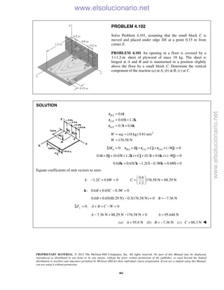 PROPRIETARY MATERIAL. © 2013 The McGraw-Hill Companies, Inc. All rights reserved. No part of this Manual may be displayed,
reproduced or distributed in any form or by any means, without the prior written permission of the publisher, or used beyond the limited
distribution to teachers and educators permitted by McGraw-Hill for their individual course preparation. If you are a student using this Manual,
you are using it without permission.
461
PROBLEM 4.102
Solve Problem 4.101, assuming that the small block C is
moved and placed under edge DE at a point 0.15 m from
corner E.
PROBLEM 4.101 An opening in a floor is covered by a
1 1.2-m× sheet of plywood of mass 18 kg. The sheet is
hinged at A and B and is maintained in a position slightly
above the floor by a small block C. Determine the vertical
component of the reaction (a) at A, (b) at B, (c) at C.
SOLUTION
/
/
/
0.6
0.65 1.2
0.3 0.6
B A
C A
G A
=
= +
= +
r i
r i k
r i k
2
(18 kg) 9.81 m/s
176.58 N
W mg
W
= =
=
/ / /0: ( ) 0A B A C A G AM B C WΣ = × + × + × − =r j r j r j
0.6 (0.65 1.2 ) (0.3 0.6 ) ( ) 0B C W× + + × + + × − =i j i k j i k j
0.6 0.65 1.2 0.3 0.6 0B C C W W+ − − + =k k i k i
Equate coefficients of unit vectors to zero:
0.6
: 1.2 0.6 0 176.58 N 88.29 N
1.2
C W C
 
− + = = = 
 
i
: 0.6 0.65 0.3 0B C W+ − =k
0.6 0.65(88.29 N) 0.3(176.58 N) 0 7.36 NB B+ − = = −
0: 0yF A B C WΣ = + + − =
7.36 N 88.29 N 176.58 N 0 95.648 NA A− + − = =
( ) 95.6 N ( ) 7.36 N ( ) 88.3 Na A b B c C= = − = 
www.elsolucionario.net
www.elsolucionario.net
 