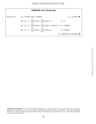 PROPRIETARY MATERIAL. © 2013 The McGraw-Hill Companies, Inc. All rights reserved. No part of this Manual may be displayed,
reproduced or distributed in any form or by any means, without the prior written permission of the publisher, or used beyond the limited
distribution to teachers and educators permitted by McGraw-Hill for their individual course preparation. If you are a student using this Manual,
you are using it without permission.
466
PROBLEM 4.105 (Continued)
From Eq. (2): 0.92857(2.80) 2.600 kNADT = = 2.60 kNADT = 
0.8 0.8
0: (2.6 kN) (2.8 kN) 0 0
2.6 2.8
0.6 1.2
0: (2.6 kN) (2.8 kN) (3.6 kN) 0 1.800 kN
2.6 2.8
2.4 2.4
0: (2.6 kN) (2.8 kN) 0 4.80 kN
2.6 2.8
x x x
y y y
z z z
F C C
F C C
F C C
Σ = − + = =
Σ = + + − = =
Σ = − − = =
(1.800 kN) (4.80 kN)= +C j k 
www.elsolucionario.net
www.elsolucionario.net
 