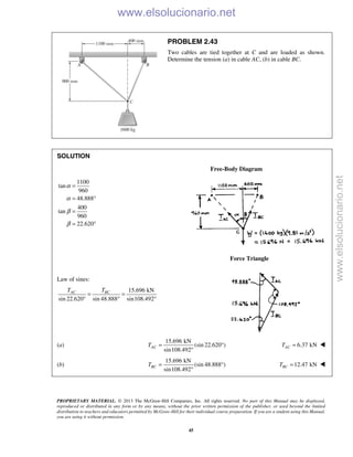 PROPRIETARY MATERIAL. © 2013 The McGraw-Hill Companies, Inc. All rights reserved. No part of this Manual may be displayed,
reproduced or distributed in any form or by any means, without the prior written permission of the publisher, or used beyond the limited
distribution to teachers and educators permitted by McGraw-Hill for their individual course preparation. If you are a student using this Manual,
you are using it without permission.
45
PROBLEM 2.43
Two cables are tied together at C and are loaded as shown.
Determine the tension (a) in cable AC, (b) in cable BC.
SOLUTION
Free-Body Diagram
1100
tan
960
48.888
400
tan
960
22.620
α
α
β
β
=
= °
=
= °
Force Triangle
Law of sines:
15.696 kN
sin 22.620 sin 48.888 sin108.492
AC BCT T
= =
° ° °
(a)
15.696 kN
(sin 22.620 )
sin108.492
ACT = °
°
6.37 kNACT = 
(b)
15.696 kN
(sin 48.888 )
sin108.492
BCT = °
°
12.47 kNBCT = 
www.elsolucionario.net
www.elsolucionario.net
 