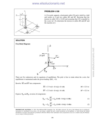PROPRIETARY MATERIAL. © 2013 The McGraw-Hill Companies, Inc. All rights reserved. No part of this Manual may be displayed,
reproduced or distributed in any form or by any means, without the prior written permission of the publisher, or used beyond the limited
distribution to teachers and educators permitted by McGraw-Hill for their individual course preparation. If you are a student using this Manual,
you are using it without permission.
471
PROBLEM 4.108
A 12-m pole supports a horizontal cable CD and is held by a ball
and socket at A and two cables BE and BF. Knowing that the
tension in cable CD is 14 kN and assuming that CD is parallel to
the x-axis (φ = 0), determine the tension in cables BE and BF and
the reaction at A.
SOLUTION
Free-Body Diagram:
There are five unknowns and six equations of equilibrium. The pole is free to rotate about the y-axis, but
equilibrium is maintained under the given loading ( 0).yMΣ =
Resolve BE

and BF

into components:
(7.5 m) (8 m) (6 m)BE = − +i j k

12.5 mBE =
(7.5 m) (8 m) (6 m)BF = − −i j k

12.5 mBF =
Express BET and BFT in terms of components:
(0.60 0.64 0.48 )BE BE BE
BE
T T
BE
= = − +T i j k

(1)
(0.60 0.64 0.48 )BF BF BF
BF
T T
BF
= = − −T i j k

(2)
www.elsolucionario.net
www.elsolucionario.net
 